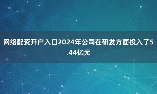 网络配资开户入口2024年公司在研发方面投入了5.44亿元