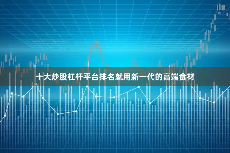 十大炒股杠杆平台排名就用新一代的高端食材
