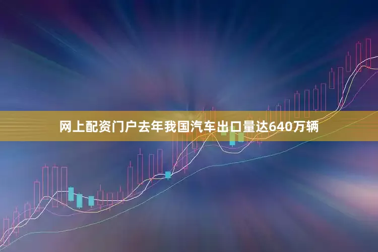 网上配资门户去年我国汽车出口量达640万辆