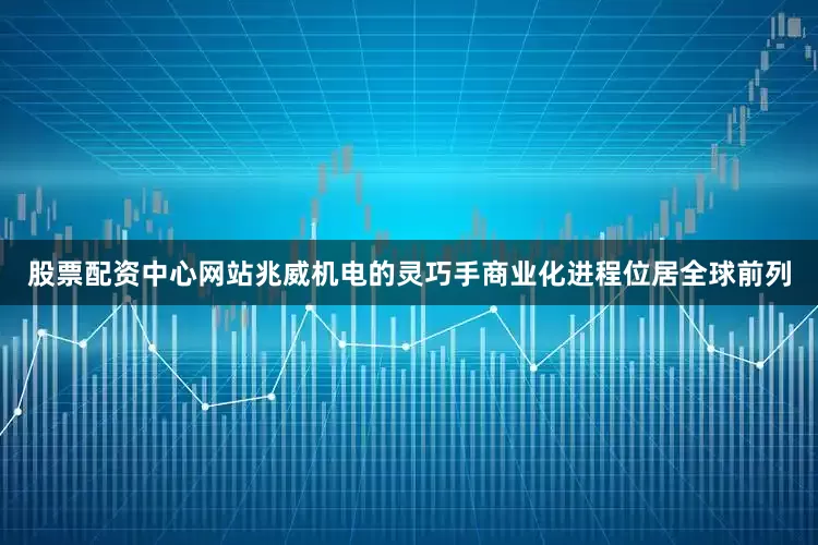 股票配资中心网站兆威机电的灵巧手商业化进程位居全球前列