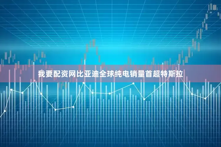 我要配资网比亚迪全球纯电销量首超特斯拉