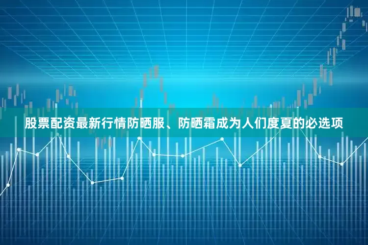 股票配资最新行情防晒服、防晒霜成为人们度夏的必选项