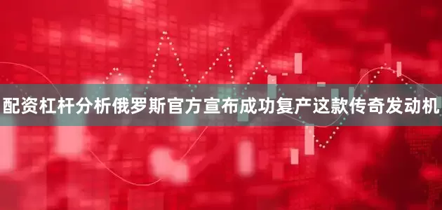 配资杠杆分析俄罗斯官方宣布成功复产这款传奇发动机