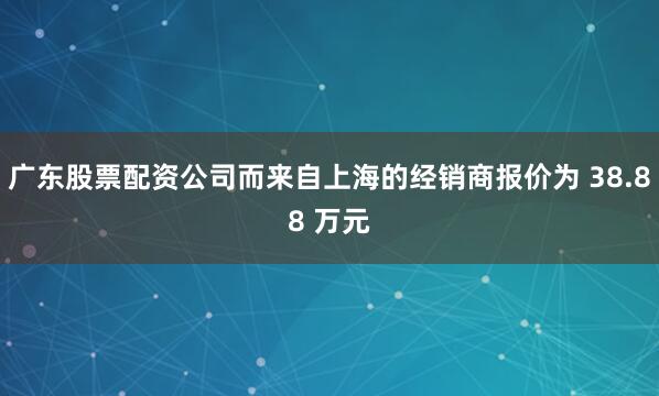 广东股票配资公司而来自上海的经销商报价为 38.88 万元