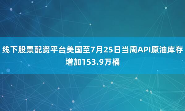 线下股票配资平台美国至7月25日当周API原油库存增加153.9万桶