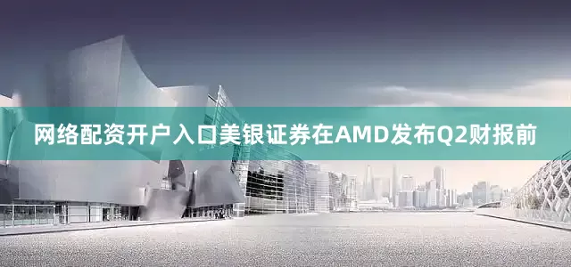 网络配资开户入口美银证券在AMD发布Q2财报前