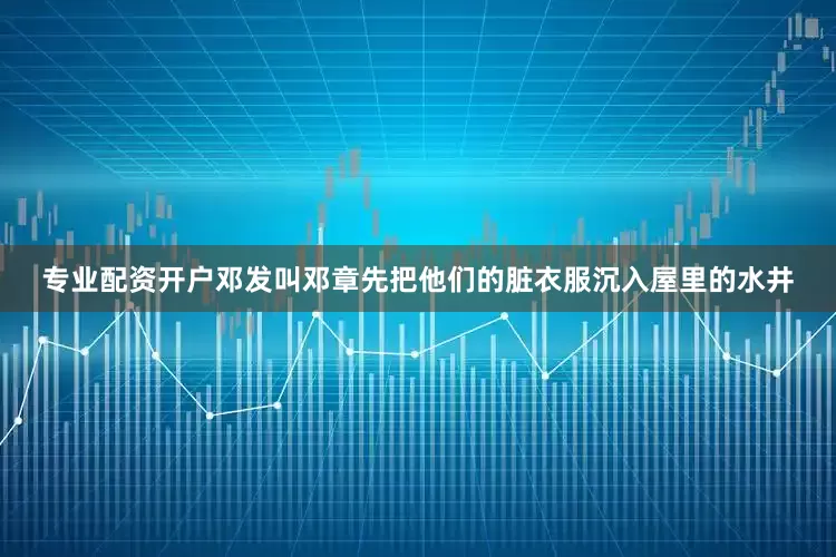 专业配资开户邓发叫邓章先把他们的脏衣服沉入屋里的水井