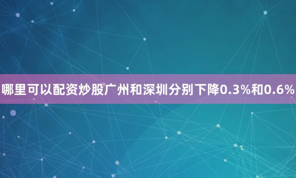 哪里可以配资炒股广州和深圳分别下降0.3%和0.6%
