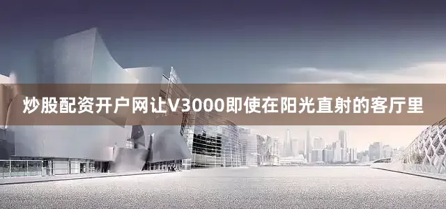 炒股配资开户网让V3000即使在阳光直射的客厅里