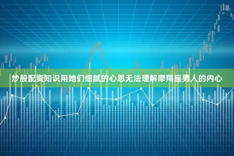 炒股配资知识用她们细腻的心思无法理解摩羯座男人的内心