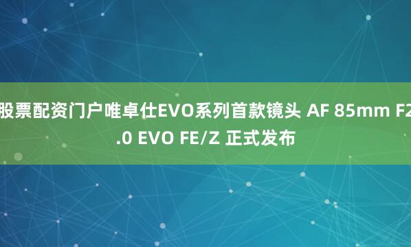 股票配资门户唯卓仕EVO系列首款镜头 AF 85mm F2.0 EVO FE/Z 正式发布