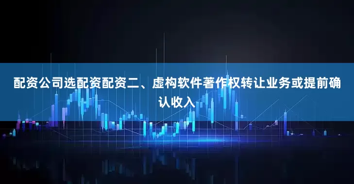 配资公司选配资配资　　二、虚构软件著作权转让业务或提前确认收入